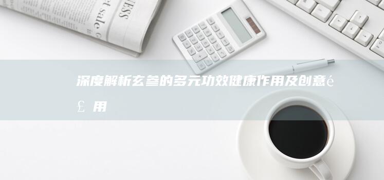 深度解析：玄参的多元功效、健康作用及创意食用指南